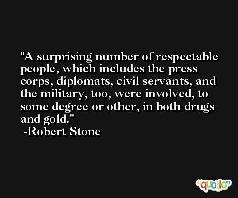 A surprising number of respectable people, which includes the press corps, diplomats, civil servants, and the military, too, were involved, to some degree or other, in both drugs and gold. -Robert Stone