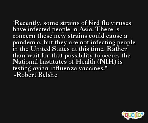 Recently, some strains of bird flu viruses have infected people in Asia. There is concern these new strains could cause a pandemic, but they are not infecting people in the United States at this time. Rather than wait for that possibility to occur, the National Institutes of Health (NIH) is testing avian influenza vaccines. -Robert Belshe