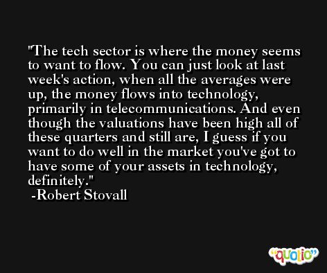 The tech sector is where the money seems to want to flow. You can just look at last week's action, when all the averages were up, the money flows into technology, primarily in telecommunications. And even though the valuations have been high all of these quarters and still are, I guess if you want to do well in the market you've got to have some of your assets in technology, definitely. -Robert Stovall