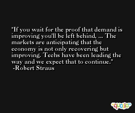 If you wait for the proof that demand is improving you'll be left behind, ... The markets are anticipating that the economy is not only recovering but improving. Techs have been leading the way and we expect that to continue. -Robert Straus