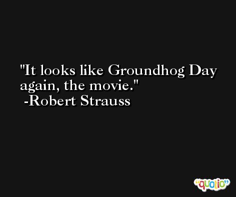 It looks like Groundhog Day again, the movie. -Robert Strauss