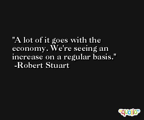 A lot of it goes with the economy. We're seeing an increase on a regular basis. -Robert Stuart