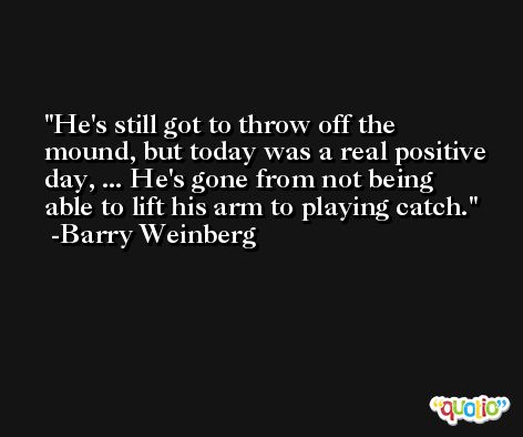 He's still got to throw off the mound, but today was a real positive day, ... He's gone from not being able to lift his arm to playing catch. -Barry Weinberg