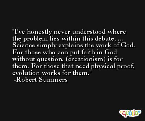 I've honestly never understood where the problem lies within this debate, ... Science simply explains the work of God. For those who can put faith in God without question, (creationism) is for them. For those that need physical proof, evolution works for them. -Robert Summers