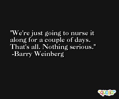 We're just going to nurse it along for a couple of days. That's all. Nothing serious. -Barry Weinberg