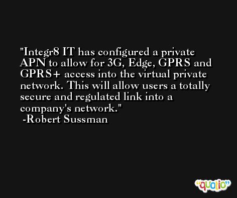 Integr8 IT has configured a private APN to allow for 3G, Edge, GPRS and GPRS+ access into the virtual private network. This will allow users a totally secure and regulated link into a company's network. -Robert Sussman