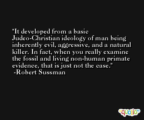 It developed from a basic Judeo-Christian ideology of man being inherently evil, aggressive, and a natural killer. In fact, when you really examine the fossil and living non-human primate evidence, that is just not the case. -Robert Sussman
