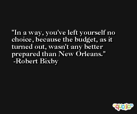 In a way, you've left yourself no choice, because the budget, as it turned out, wasn't any better prepared than New Orleans. -Robert Bixby