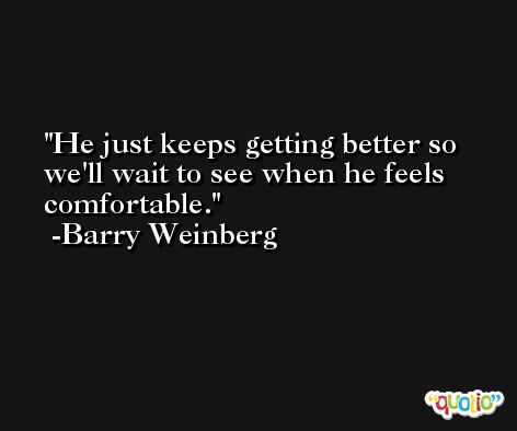 He just keeps getting better so we'll wait to see when he feels comfortable. -Barry Weinberg