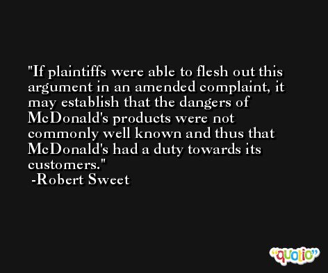 If plaintiffs were able to flesh out this argument in an amended complaint, it may establish that the dangers of McDonald's products were not commonly well known and thus that McDonald's had a duty towards its customers. -Robert Sweet
