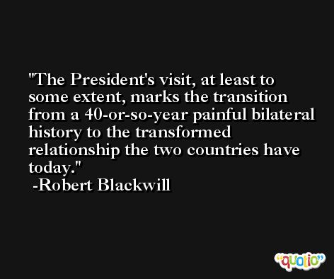 The President's visit, at least to some extent, marks the transition from a 40-or-so-year painful bilateral history to the transformed relationship the two countries have today. -Robert Blackwill