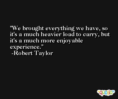 We brought everything we have, so it's a much heavier load to carry, but it's a much more enjoyable experience. -Robert Taylor