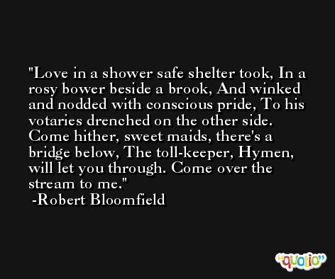 Love in a shower safe shelter took, In a rosy bower beside a brook, And winked and nodded with conscious pride, To his votaries drenched on the other side. Come hither, sweet maids, there's a bridge below, The toll-keeper, Hymen, will let you through. Come over the stream to me. -Robert Bloomfield