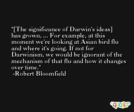 [The significance of Darwin's ideas] has grown, ... For example, at this moment we're looking at Asian bird flu and where it's going. If not for Darwinism, we would be ignorant of the mechanism of that flu and how it changes over time. -Robert Bloomfield