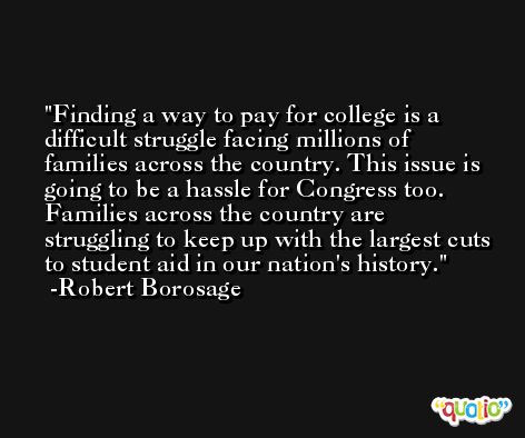 Finding a way to pay for college is a difficult struggle facing millions of families across the country. This issue is going to be a hassle for Congress too. Families across the country are struggling to keep up with the largest cuts to student aid in our nation's history. -Robert Borosage