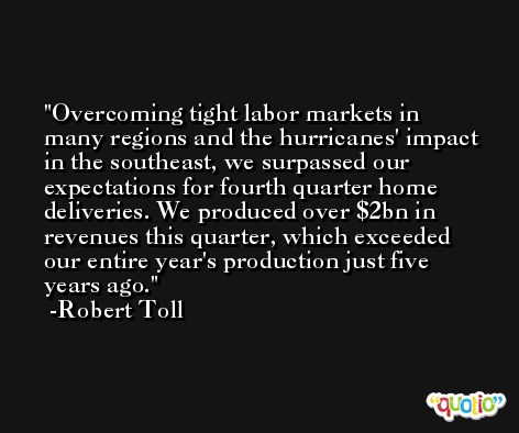 Overcoming tight labor markets in many regions and the hurricanes' impact in the southeast, we surpassed our expectations for fourth quarter home deliveries. We produced over $2bn in revenues this quarter, which exceeded our entire year's production just five years ago. -Robert Toll