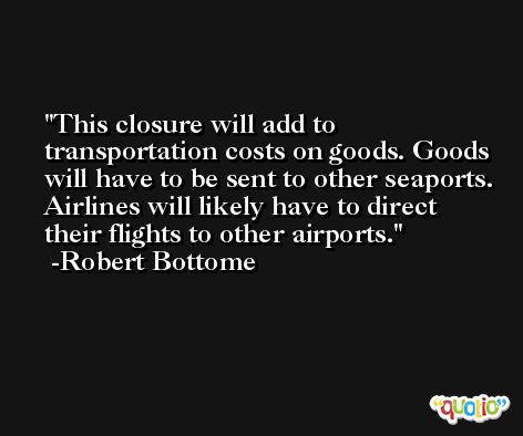 This closure will add to transportation costs on goods. Goods will have to be sent to other seaports. Airlines will likely have to direct their flights to other airports. -Robert Bottome