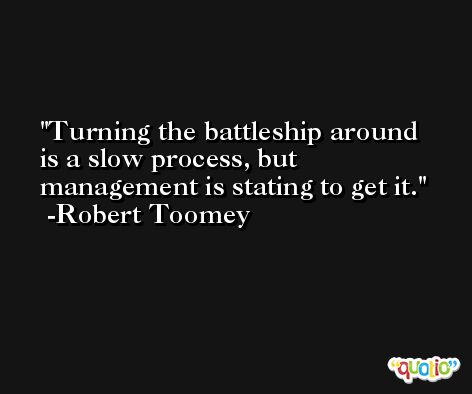Turning the battleship around is a slow process, but management is stating to get it. -Robert Toomey
