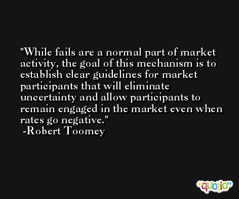 While fails are a normal part of market activity, the goal of this mechanism is to establish clear guidelines for market participants that will eliminate uncertainty and allow participants to remain engaged in the market even when rates go negative. -Robert Toomey