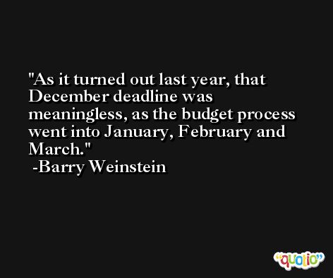 As it turned out last year, that December deadline was meaningless, as the budget process went into January, February and March. -Barry Weinstein