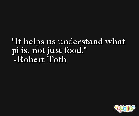 It helps us understand what pi is, not just food. -Robert Toth