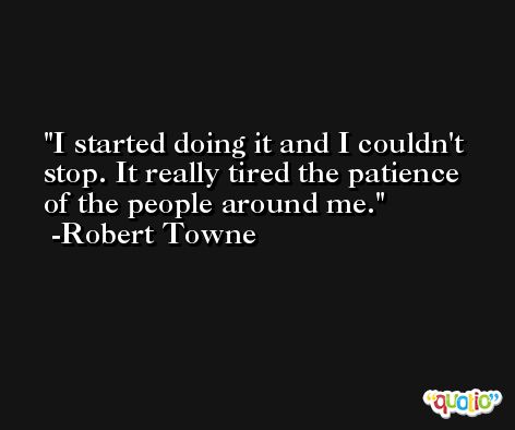 I started doing it and I couldn't stop. It really tired the patience of the people around me. -Robert Towne