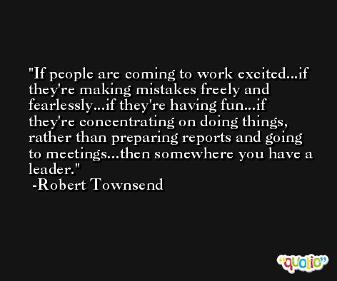 If people are coming to work excited...if they're making mistakes freely and fearlessly...if they're having fun...if they're concentrating on doing things, rather than preparing reports and going to meetings...then somewhere you have a leader. -Robert Townsend