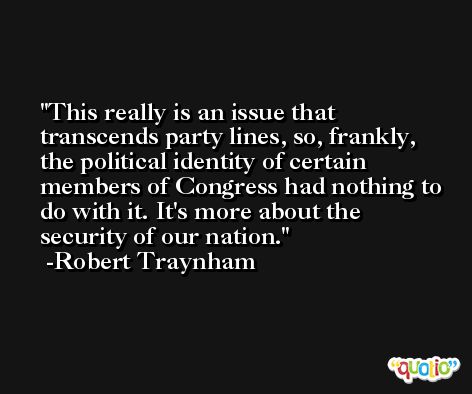 This really is an issue that transcends party lines, so, frankly, the political identity of certain members of Congress had nothing to do with it. It's more about the security of our nation. -Robert Traynham