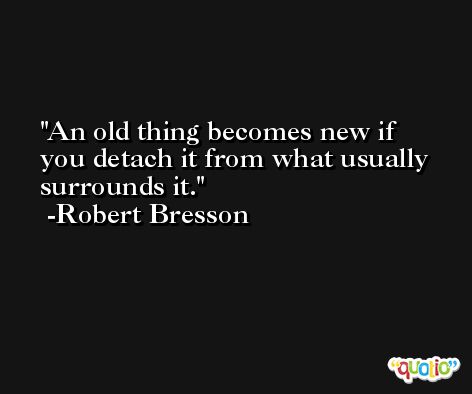 An old thing becomes new if you detach it from what usually surrounds it. -Robert Bresson