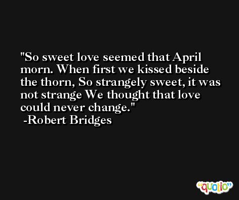 So sweet love seemed that April morn. When first we kissed beside the thorn, So strangely sweet, it was not strange We thought that love could never change. -Robert Bridges