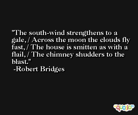 The south-wind strengthens to a gale, / Across the moon the clouds fly fast, / The house is smitten as with a flail, / The chimney shudders to the blast. -Robert Bridges