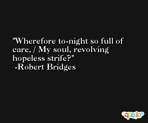 Wherefore to-night so full of care, / My soul, revolving hopeless strife? -Robert Bridges
