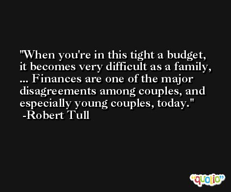 When you're in this tight a budget, it becomes very difficult as a family, ... Finances are one of the major disagreements among couples, and especially young couples, today. -Robert Tull