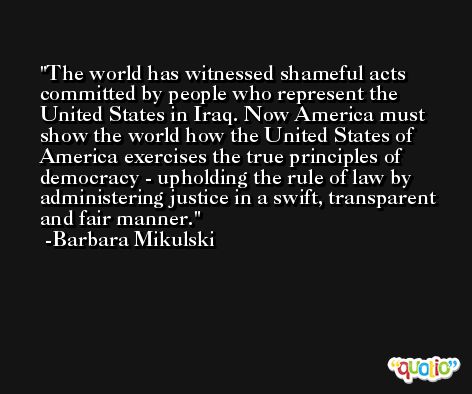 The world has witnessed shameful acts committed by people who represent the United States in Iraq. Now America must show the world how the United States of America exercises the true principles of democracy - upholding the rule of law by administering justice in a swift, transparent and fair manner. -Barbara Mikulski
