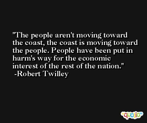The people aren't moving toward the coast, the coast is moving toward the people. People have been put in harm's way for the economic interest of the rest of the nation. -Robert Twilley