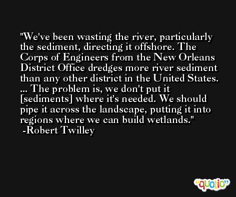 We've been wasting the river, particularly the sediment, directing it offshore. The Corps of Engineers from the New Orleans District Office dredges more river sediment than any other district in the United States. ... The problem is, we don't put it [sediments] where it's needed. We should pipe it across the landscape, putting it into regions where we can build wetlands. -Robert Twilley