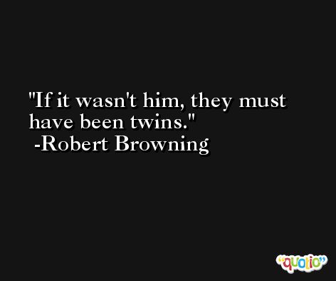 If it wasn't him, they must have been twins. -Robert Browning
