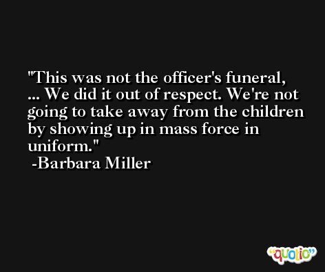 This was not the officer's funeral, ... We did it out of respect. We're not going to take away from the children by showing up in mass force in uniform. -Barbara Miller