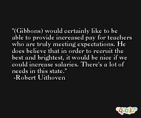(Gibbons) would certainly like to be able to provide increased pay for teachers who are truly meeting expectations. He does believe that in order to recruit the best and brightest, it would be nice if we could increase salaries. There's a lot of needs in this state. -Robert Uithoven