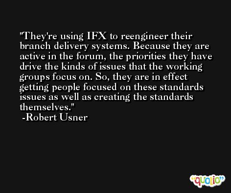 They're using IFX to reengineer their branch delivery systems. Because they are active in the forum, the priorities they have drive the kinds of issues that the working groups focus on. So, they are in effect getting people focused on these standards issues as well as creating the standards themselves. -Robert Usner