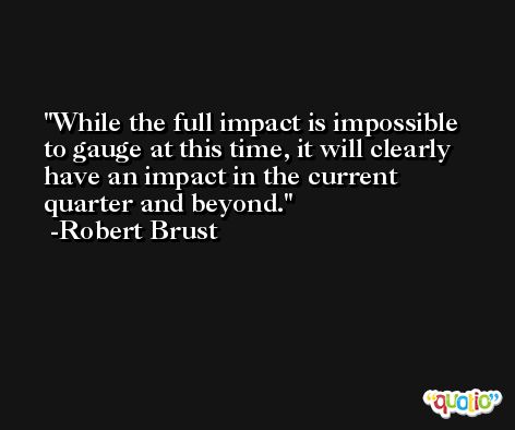 While the full impact is impossible to gauge at this time, it will clearly have an impact in the current quarter and beyond. -Robert Brust