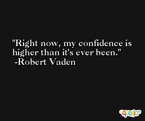 Right now, my confidence is higher than it's ever been. -Robert Vaden