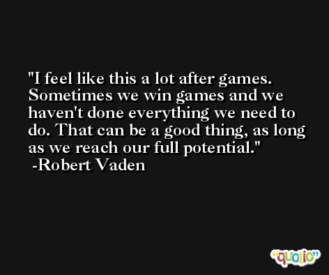 I feel like this a lot after games. Sometimes we win games and we haven't done everything we need to do. That can be a good thing, as long as we reach our full potential. -Robert Vaden
