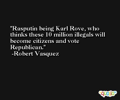 Rasputin being Karl Rove, who thinks these 10 million illegals will become citizens and vote Republican. -Robert Vasquez