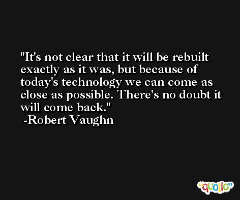 It's not clear that it will be rebuilt exactly as it was, but because of today's technology we can come as close as possible. There's no doubt it will come back. -Robert Vaughn