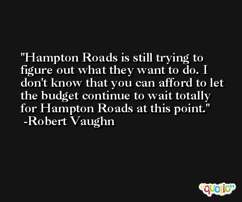 Hampton Roads is still trying to figure out what they want to do. I don't know that you can afford to let the budget continue to wait totally for Hampton Roads at this point. -Robert Vaughn