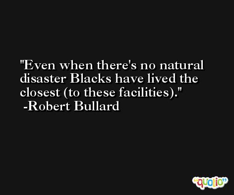 Even when there's no natural disaster Blacks have lived the closest (to these facilities). -Robert Bullard