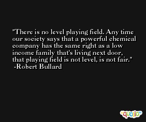 There is no level playing field. Any time our society says that a powerful chemical company has the same right as a low income family that's living next door, that playing field is not level, is not fair. -Robert Bullard
