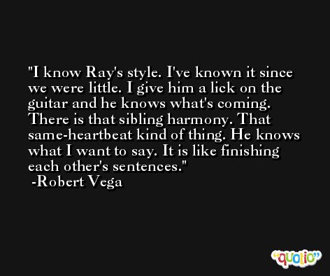 I know Ray's style. I've known it since we were little. I give him a lick on the guitar and he knows what's coming. There is that sibling harmony. That same-heartbeat kind of thing. He knows what I want to say. It is like finishing each other's sentences. -Robert Vega