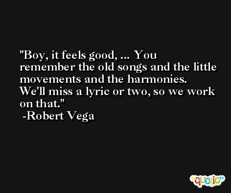 Boy, it feels good, ... You remember the old songs and the little movements and the harmonies. We'll miss a lyric or two, so we work on that. -Robert Vega